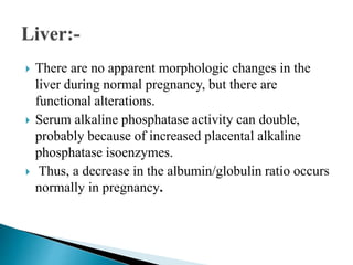  There are no apparent morphologic changes in the
liver during normal pregnancy, but there are
functional alterations.
 Serum alkaline phosphatase activity can double,
probably because of increased placental alkaline
phosphatase isoenzymes.
 Thus, a decrease in the albumin/globulin ratio occurs
normally in pregnancy.
 