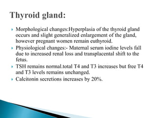  Morphological changes:Hyperplasia of the thyroid gland
occurs and slight generalized enlargement of the gland,
however pregnant women remain euthyroid.
 Physiological changes:- Maternal serum iodine levels fall
due to increased renal loss and transplacental shift to the
fetus.
 TSH remains normal.total T4 and T3 increases but free T4
and T3 levels remains unchanged.
 Calcitonin secretions increases by 20%.
 