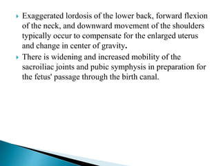  Exaggerated lordosis of the lower back, forward flexion
of the neck, and downward movement of the shoulders
typically occur to compensate for the enlarged uterus
and change in center of gravity.
 There is widening and increased mobility of the
sacroiliac joints and pubic symphysis in preparation for
the fetus' passage through the birth canal.
 