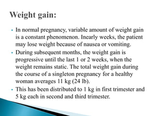  In normal pregnancy, variable amount of weight gain
is a constant phenomenon. Inearly weeks, the patient
may lose weight because of nausea or vomiting.
 During subsequent months, the weight gain is
progressive until the last 1 or 2 weeks, when the
weight remains static. The total weight gain during
the course of a singleton pregnancy for a healthy
woman averages 11 kg (24 lb).
 This has been distributed to 1 kg in first trimester and
5 kg each in second and third trimester.
 