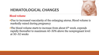 HEMATOLOGICAL CHANGES
Blood volume
Due to increased vascularity of the enlarging uterus, Blood volume is
markedly raised during pregnancy
The blood volume starts to increase from about 6th week, expends
rapidly thereafter to maximum 40-50% above the nonpregnant level
at 30-32 weeks
 