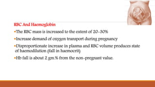 RBC And Haemoglobin
The RBC mass is increased to the extent of 20-30%
Increase demand of oxygen transport during pregnancy
Disproportionate increase in plasma and RBC volume produces state
of haemodilution (fall in haemocrit)
Hb fall is about 2 gm.% from the non-pregnant value.
 
