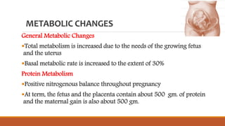 METABOLIC CHANGES
General Metabolic Changes
Total metabolism is increased due to the needs of the growing fetus
and the uterus
Basal metabolic rate is increased to the extent of 30%
Protein Metabolism
Positive nitrogenous balance throughout pregnancy
At term, the fetus and the placenta contain about 500 gm. of protein
and the maternal gain is also about 500 gm.
 