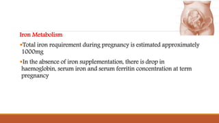 Iron Metabolism
Total iron requirement during pregnancy is estimated approximately
1000mg
In the absence of iron supplementation, there is drop in
haemoglobin, serum iron and serum ferritin concentration at term
pregnancy
 