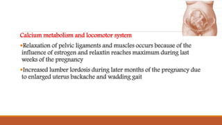 Calcium metabolism and locomotor system
Relaxation of pelvic ligaments and muscles occurs because of the
influence of estrogen and relaxtin reaches maximum during last
weeks of the pregnancy
Increased lumber lordosis during later months of the pregnancy due
to enlarged uterus backache and wadding gait
 