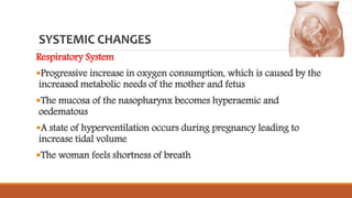 SYSTEMIC CHANGES
Respiratory System
Progressive increase in oxygen consumption, which is caused by the
increased metabolic needs of the mother and fetus
The mucosa of the nasopharynx becomes hyperaemic and
oedematous
A state of hyperventilation occurs during pregnancy leading to
increase tidal volume
The woman feels shortness of breath
 