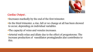 Cardiac Output :
Increases markedly by the end of the first trimester.
In the third trimester, a rise, fall or no change at all has been showed
to occur, depending on individual variables.
The capacity of veins and venules increases.
Arterial walls relax and dilate due to the effect of progesterone. The
increase production of vasodilator prostaglandin also contributes to
this.
 