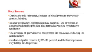 Blood Pressure
During the mid-trimester, changes in blood pressure may occur
causing fainting
In later pregnancy, hypotension may occur in 10% of women in
unsupported supine position. This termed as “supine hypotensive
syndrome”
The pressure of gravid uterus compresses the vena cava, reducing the
venous return
Cardiac output is reduced by 25-30 percent and the blood pressure
may fall by 10-15 percent
 