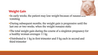 Weight Gain
In early weeks, the patient may lose weight because of nausea and
vomiting
During subsequent months, the weight gain is progressive until the
last one or two weeks, when the weight remains static
The total weight gain during the course of a singleton pregnancy for
a healthy woman averages 11 kg
Distributed to 1 kg in first trimester and 5 kg each in second and
third trimester
 