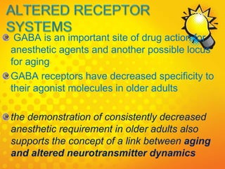 GABA is an important site of drug action for
anesthetic agents and another possible locus
for aging
GABA receptors have decreased specificity to
their agonist molecules in older adults
the demonstration of consistently decreased
anesthetic requirement in older adults also
supports the concept of a link between aging
and altered neurotransmitter dynamics
 
