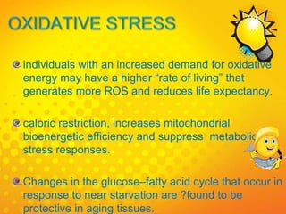 individuals with an increased demand for oxidative
energy may have a higher “rate of living” that
generates more ROS and reduces life expectancy.
caloric restriction, increases mitochondrial
bioenergetic efficiency and suppress metabolic
stress responses.
Changes in the glucose–fatty acid cycle that occur in
response to near starvation are ?found to be
protective in aging tissues.
 
