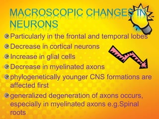 Particularly in the frontal and temporal lobes
Decrease in cortical neurons
Increase in glial cells
Decrease in myelinated axons
phylogenetically younger CNS formations are
affected first
generalized degeneration of axons occurs,
especially in myelinated axons e.g.Spinal
roots
 