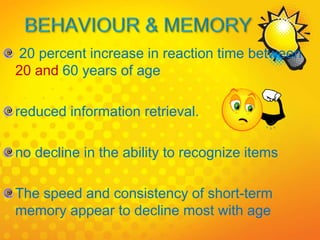 20 percent increase in reaction time between
20 and 60 years of age
reduced information retrieval.
no decline in the ability to recognize items
The speed and consistency of short-term
memory appear to decline most with age
 