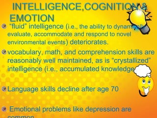 “fluid” intelligence (i.e., the ability to dynamically
evaluate, accommodate and respond to novel
environmental events) deteriorates.
vocabulary, math, and comprehension skills are
reasonably well maintained, as is “crystallized”
intelligence (i.e., accumulated knowledge
Language skills decline after age 70
Emotional problems like depression are
 