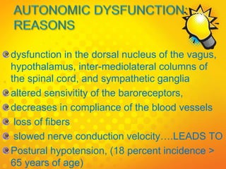 dysfunction in the dorsal nucleus of the vagus,
hypothalamus, inter-mediolateral columns of
the spinal cord, and sympathetic ganglia
altered sensivitity of the baroreceptors,
decreases in compliance of the blood vessels
loss of fibers
slowed nerve conduction velocity….LEADS TO
Postural hypotension, (18 percent incidence >
65 years of age)
 