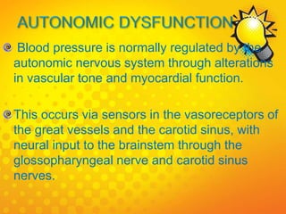 Blood pressure is normally regulated by the
autonomic nervous system through alterations
in vascular tone and myocardial function.
This occurs via sensors in the vasoreceptors of
the great vessels and the carotid sinus, with
neural input to the brainstem through the
glossopharyngeal nerve and carotid sinus
nerves.
 