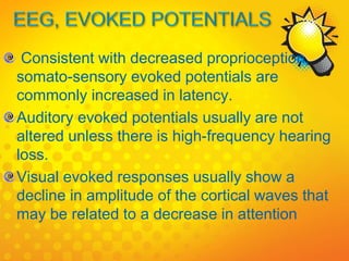 Consistent with decreased proprioception,
somato-sensory evoked potentials are
commonly increased in latency.
Auditory evoked potentials usually are not
altered unless there is high-frequency hearing
loss.
Visual evoked responses usually show a
decline in amplitude of the cortical waves that
may be related to a decrease in attention
 