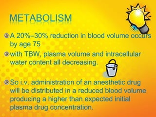 A 20%–30% reduction in blood volume occurs
by age 75
with TBW, plasma volume and intracellular
water content all decreasing.
So i.v. administration of an anesthetic drug
will be distributed in a reduced blood volume
producing a higher than expected initial
plasma drug concentration.
 
