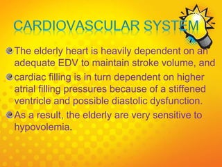 The elderly heart is heavily dependent on an
adequate EDV to maintain stroke volume, and
cardiac filling is in turn dependent on higher
atrial filling pressures because of a stiffened
ventricle and possible diastolic dysfunction.
As a result, the elderly are very sensitive to
hypovolemia.
 