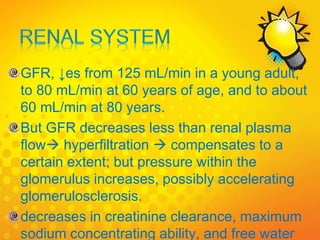 GFR, ↓es from 125 mL/min in a young adult,
to 80 mL/min at 60 years of age, and to about
60 mL/min at 80 years.
But GFR decreases less than renal plasma
flow hyperfiltration  compensates to a
certain extent; but pressure within the
glomerulus increases, possibly accelerating
glomerulosclerosis.
decreases in creatinine clearance, maximum
sodium concentrating ability, and free water
 