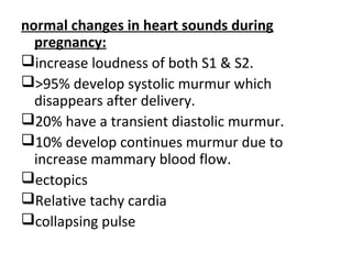 normal changes in heart sounds during
pregnancy:
increase loudness of both S1 & S2.
>95% develop systolic murmur which
disappears after delivery.
20% have a transient diastolic murmur.
10% develop continues murmur due to
increase mammary blood flow.
ectopics
Relative tachy cardia
collapsing pulse
 
