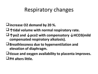 Respiratory changes
increase O2 demand by 20 %.
↑tidal volume with normal respiratory rate.
↑po2 and ↓pco2 with compensatory ↓HCO3(mild
compensated respiratory alkalosis).
Breathlessness due to hyperventilation and
elevation of diaphragm.
tissue and oxygen availability to placenta improves.
PH alters little.
 