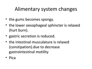 Alimentary system changes
• the gums becomes spongy.
• the lower oesophageal sphincter is relaxed
(hurt burn).
• gastric secretion is reduced.
• the intestinal musculature is relaxed
(constipation).due to decrease
gastrointestinal motility
• Pica
 