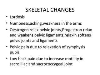 SKELETAL CHANGES
• Lordosis
• Numbness,aching,weakness in the arms
• Oestrogen relax pelvic joints,Progestron relax
and weakens pelvic ligaments,relaxin softens
pelvic joints and ligaments
• Pelvic pain due to relaxation of symphysis
pubis
• Low back pain due to increase motility in
sacroilliac and sacrococcygeal joint
 