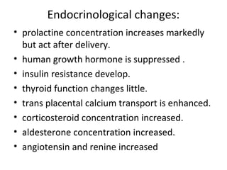 Endocrinological changes:
• prolactine concentration increases markedly
but act after delivery.
• human growth hormone is suppressed .
• insulin resistance develop.
• thyroid function changes little.
• trans placental calcium transport is enhanced.
• corticosteroid concentration increased.
• aldesterone concentration increased.
• angiotensin and renine increased
 