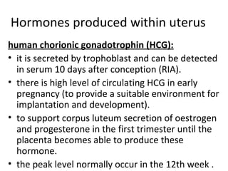 Hormones produced within uterus
human chorionic gonadotrophin (HCG):
• it is secreted by trophoblast and can be detected
in serum 10 days after conception (RIA).
• there is high level of circulating HCG in early
pregnancy (to provide a suitable environment for
implantation and development).
• to support corpus luteum secretion of oestrogen
and progesterone in the first trimester until the
placenta becomes able to produce these
hormone.
• the peak level normally occur in the 12th week .
 