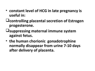 • constant level of HCG in late pregnancy is
useful in:
controlling placental secretion of Estrogen
progesterone.
suppressing maternal immune system
against fetus.
• the human chorionic gonadotrophine
normally disappear from urine 7-10 days
after delivery of placenta.
 