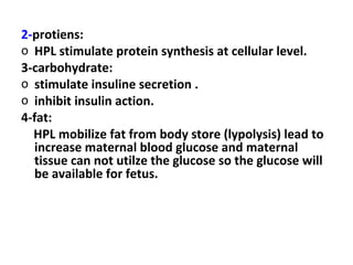 2-protiens:
o HPL stimulate protein synthesis at cellular level.
3-carbohydrate:
o stimulate insuline secretion .
o inhibit insulin action.
4-fat:
HPL mobilize fat from body store (lypolysis) lead to
increase maternal blood glucose and maternal
tissue can not utilze the glucose so the glucose will
be available for fetus.
 