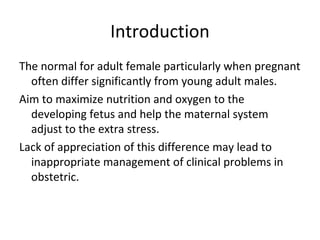 Introduction
The normal for adult female particularly when pregnant
often differ significantly from young adult males.
Aim to maximize nutrition and oxygen to the
developing fetus and help the maternal system
adjust to the extra stress.
Lack of appreciation of this difference may lead to
inappropriate management of clinical problems in
obstetric.
 