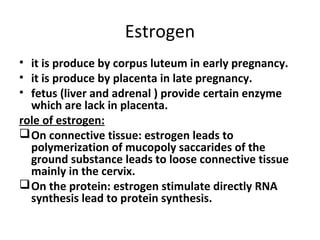 Estrogen
• it is produce by corpus luteum in early pregnancy.
• it is produce by placenta in late pregnancy.
• fetus (liver and adrenal ) provide certain enzyme
which are lack in placenta.
role of estrogen:
On connective tissue: estrogen leads to
polymerization of mucopoly saccarides of the
ground substance leads to loose connective tissue
mainly in the cervix.
On the protein: estrogen stimulate directly RNA
synthesis lead to protein synthesis.
 