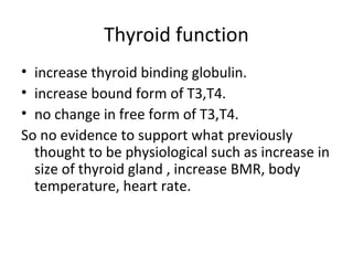 Thyroid function
• increase thyroid binding globulin.
• increase bound form of T3,T4.
• no change in free form of T3,T4.
So no evidence to support what previously
thought to be physiological such as increase in
size of thyroid gland , increase BMR, body
temperature, heart rate.
 