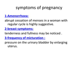 symptoms of pregnancy
1-Amenorrhoea:
abrupt cessation of menses in a woman with
regular cycle is highly suggestive.
2-breast symptoms:
tenderness and fullness may be noticed .
3-frequency of micturation :
pressure on the urinary bladder by enlarging
uterus.
 