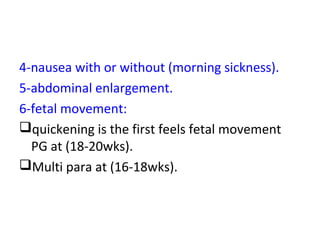 4-nausea with or without (morning sickness).
5-abdominal enlargement.
6-fetal movement:
quickening is the first feels fetal movement
PG at (18-20wks).
Multi para at (16-18wks).
 