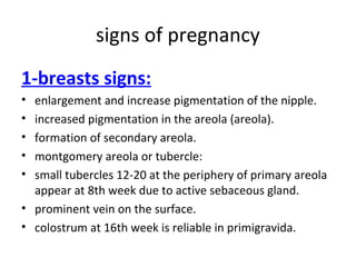 signs of pregnancy
1-breasts signs:
• enlargement and increase pigmentation of the nipple.
• increased pigmentation in the areola (areola).
• formation of secondary areola.
• montgomery areola or tubercle:
• small tubercles 12-20 at the periphery of primary areola
appear at 8th week due to active sebaceous gland.
• prominent vein on the surface.
• colostrum at 16th week is reliable in primigravida.
 
