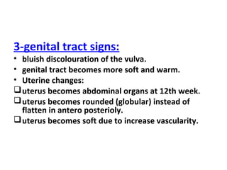 3-genital tract signs:
• bluish discolouration of the vulva.
• genital tract becomes more soft and warm.
• Uterine changes:
uterus becomes abdominal organs at 12th week.
uterus becomes rounded (globular) instead of
flatten in antero posterioly.
uterus becomes soft due to increase vascularity.
 