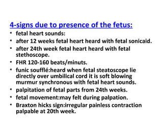 4-signs due to presence of the fetus:
• fetal heart sounds:
• after 12 weeks fetal heart heard with fetal sonicaid.
• after 24th week fetal heart heard with fetal
stethoscope.
• FHR 120-160 beats/minuts.
• funic soufflé:heard when fetal steatoscope lie
directly over umbilical cord it is soft blowing
murmur synchronous with fetal heart sounds.
• palpitation of fetal parts from 24th weeks.
• fetal movement:may felt during palpation.
• Braxton hicks sign:irregular painless contraction
palpable at 20th week.
 