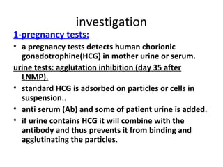 investigation
1-pregnancy tests:
• a pregnancy tests detects human chorionic
gonadotrophine(HCG) in mother urine or serum.
urine tests: agglutation inhibition (day 35 after
LNMP).
• standard HCG is adsorbed on particles or cells in
suspension..
• anti serum (Ab) and some of patient urine is added.
• if urine contains HCG it will combine with the
antibody and thus prevents it from binding and
agglutinating the particles.
 
