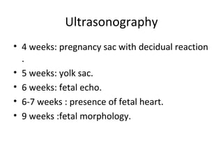 Ultrasonography
• 4 weeks: pregnancy sac with decidual reaction
.
• 5 weeks: yolk sac.
• 6 weeks: fetal echo.
• 6-7 weeks : presence of fetal heart.
• 9 weeks :fetal morphology.
 