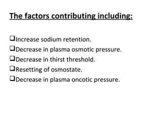 The factors contributing including:
Increase sodium retention.
Decrease in plasma osmotic pressure.
Decrease in thirst threshold.
Resetting of osmostate.
Decrease in plasma oncotic pressure.
 