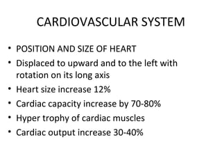 CARDIOVASCULAR SYSTEM
• POSITION AND SIZE OF HEART
• Displaced to upward and to the left with
rotation on its long axis
• Heart size increase 12%
• Cardiac capacity increase by 70-80%
• Hyper trophy of cardiac muscles
• Cardiac output increase 30-40%
 