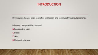 INTRODUCTION
Physiological changes begin soon after fertilisation and continues throughout pregnancy.
Following changes will be discussed:
Reproductive tract
Breast
Skin
Metabolic changes
 