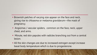  Brownish patches of varying size appear on the face and neck,
giving rise to chloasma or melasma gravidarum—the mask of
pregnancy.
 Angiomas / vascular spiders, common on the face, neck, upper
chest, and arms.
 Minute, red skin papules with radicles branching out from a central
lesion.
 All the skin changes are due to increased estrogen except increase
basal body temperature which is due to progesterone.
 