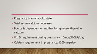 • Pregnancy is an anabolic state.
• Total serum calcium decreases
• Foetus is dependent on mother for: glucose, thyroxine,
calcium
• Vit. D requirement during pregnancy: 10mcg(400IU)/day
• Calcium requirement in pregnancy: 1200mcg/day
 