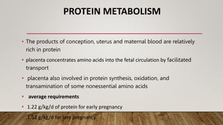 PROTEIN METABOLISM
• The products of conception, uterus and maternal blood are relatively
rich in protein
• placenta concentrates amino acids into the fetal circulation by facilitated
transport
• placenta also involved in protein synthesis, oxidation, and
transamination of some nonessential amino acids
• average requirements
• 1.22 g/kg/d of protein for early pregnancy
• 1.52 g/kg/d for late pregnancy.
 