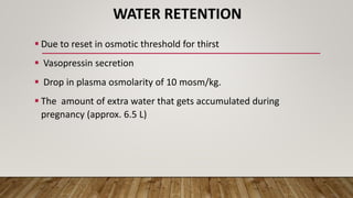 WATER RETENTION
 Due to reset in osmotic threshold for thirst
 Vasopressin secretion
 Drop in plasma osmolarity of 10 mosm/kg.
 The amount of extra water that gets accumulated during
pregnancy (approx. 6.5 L)
 