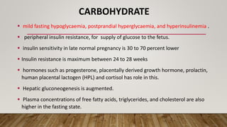 CARBOHYDRATE
 mild fasting hypoglycaemia, postprandial hyperglycaemia, and hyperinsulinemia .
 peripheral insulin resistance, for supply of glucose to the fetus.
 insulin sensitivity in late normal pregnancy is 30 to 70 percent lower
 Insulin resistance is maximum between 24 to 28 weeks
 hormones such as progesterone, placentally derived growth hormone, prolactin,
human placental lactogen (HPL) and cortisol has role in this.
 Hepatic gluconeogenesis is augmented.
 Plasma concentrations of free fatty acids, triglycerides, and cholesterol are also
higher in the fasting state.
 